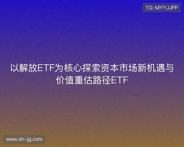 以解放ETF为核心探索资本市场新机遇与价值重估路径ETF